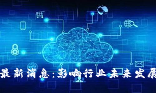 区块链整顿最新消息：影响行业未来发展的关键动态